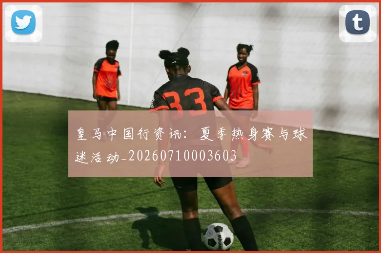 皇马中国行资讯：夏季热身赛与球迷活动_20260710003603