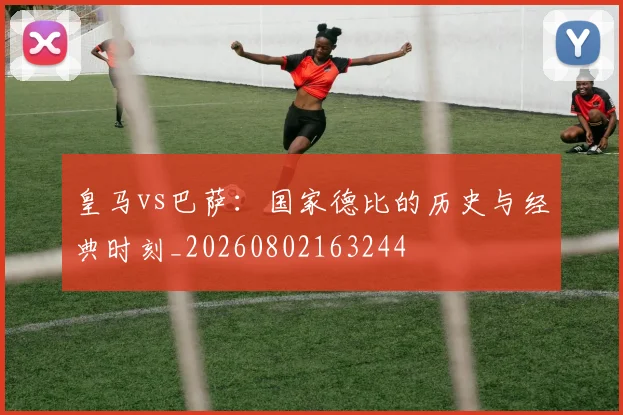 皇马vs巴萨：国家德比的历史与经典时刻_20260802163244