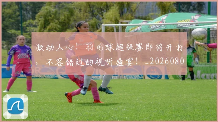 激动人心！羽毛球超级赛即将开打，不容错过的视听盛宴！_20260802153139